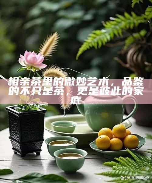 相亲茶里的微妙艺术,品鉴的不只是茶,更是彼此的家底
