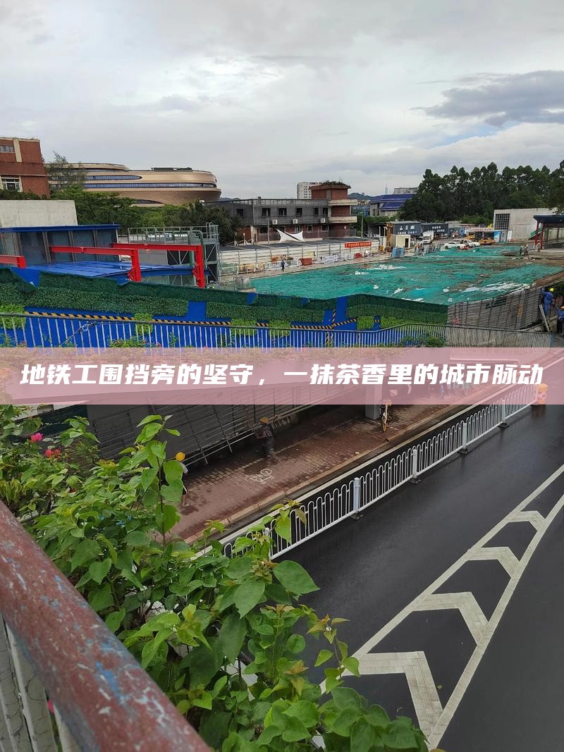地铁工围挡旁的坚守,一抹茶香里的城市脉动