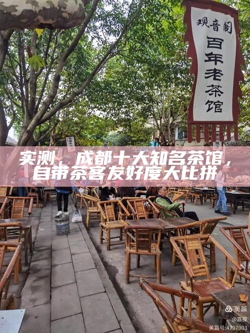 实测,成都十大知名茶馆,自带茶客友好度大比拼